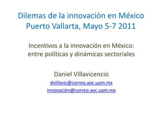 Dilemas de la innovación en México
  Puerto Vallarta, Mayo 5-7 2011

  Incentivos a la innovación en México:
  entre políticas y dinámicas sectoriales

           Daniel Villavicencio
          dvillavic@correo.xoc.uam.mx
        innovación@correo.xoc.uam.mx
 