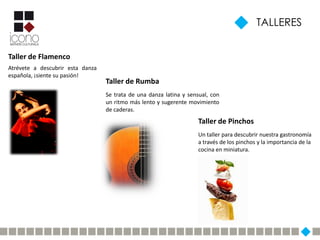 TALLERES


Taller de Flamenco
Atrévete a descubrir esta danza
española, ¡siente su pasión!
                                  Taller de Rumba
                                  Se trata de una danza latina y sensual, con
                                  un ritmo más lento y sugerente movimiento
                                  de caderas.
                                                                     Taller de Pinchos
                                                                     Un taller para descubrir nuestra gastronomía
                                                                     a través de los pinchos y la importancia de la
                                                                     cocina en miniatura.
 