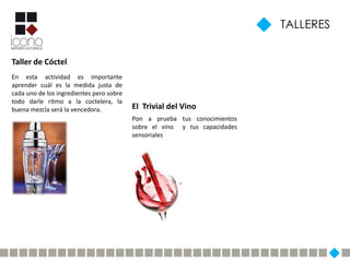 TALLERES


Taller de Cóctel
En esta actividad es importante
aprender cuál es la medida justa de
cada uno de los ingredientes pero sobre
todo darle ritmo a la coctelera, la
buena mezcla será la vencedora.           El Trivial del Vino
                                          Pon a prueba tus conocimientos
                                          sobre el vino y tus capacidades
                                          sensoriales
 