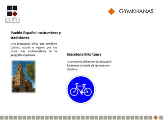 GYMKHANAS


Pueblo Español: costumbres y
tradiciones
Una propuesta única que combina
cultura, acción e ingenio por los
sitios más emblemáticos de la
geografía española.                 Barcelona Bike tours
                                    Una manera diferente de descubrir
                                    Barcelona a través de las rutas en
                                    bicicleta.
 