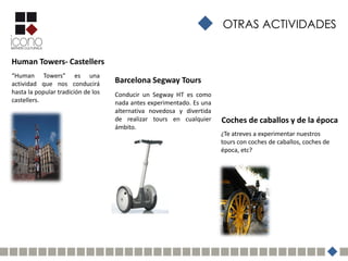 OTRAS ACTIVIDADES


Human Towers- Castellers
“Human Towers” es una
actividad que nos conducirá         Barcelona Segway Tours
hasta la popular tradición de los   Conducir un Segway HT es como
castellers.                         nada antes experimentado. Es una
                                    alternativa novedosa y divertida
                                    de realizar tours en cualquier     Coches de caballos y de la época
                                    ámbito.
                                                                       ¿Te atreves a experimentar nuestros
                                                                       tours con coches de caballos, coches de
                                                                       época, etc?
 