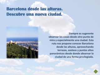Barcelona desde las alturas.
Descubre una nueva ciudad.



                                        Siempre es sugerente
                     observar las cosas desde otro punto de
                      mira y especialmente una ciudad. Esta
                       ruta nos propone conocer Barcelona
                            desde las alturas, aprovechando
                             terrazas, azoteas y puntos altos
                      panorámicos desde donde observar la
                          ciudad de una forma privilegiada.
 