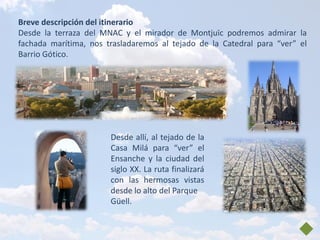 Breve descripción del itinerario
Desde la terraza del MNAC y el mirador de Montjuïc podremos admirar la
fachada marítima, nos trasladaremos al tejado de la Catedral para “ver” el
Barrio Gótico.




                       Desde allí, al tejado de la
                       Casa Milá para “ver” el
                       Ensanche y la ciudad del
                       siglo XX. La ruta finalizará
                       con las hermosas vistas
                       desde lo alto del Parque
                       Güell.
 
