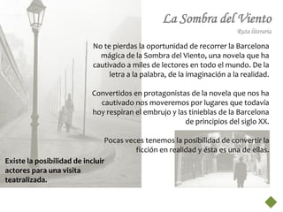 La Sombra del Viento
                                                                         Ruta literaria

                           No te pierdas la oportunidad de recorrer la Barcelona
                             mágica de la Sombra del Viento, una novela que ha
                           cautivado a miles de lectores en todo el mundo. De la
                                letra a la palabra, de la imaginación a la realidad.

                           Convertidos en protagonistas de la novela que nos ha
                             cautivado nos moveremos por lugares que todavía
                           hoy respiran el embrujo y las tinieblas de la Barcelona
                                                       de principios del siglo XX.

                                Pocas veces tenemos la posibilidad de convertir la
                                         ficción en realidad y ésta es una de ellas.
Existe la posibilidad de incluir
actores para una visita
teatralizada.
 