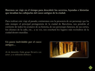Haremos un viaje en el tiempo para descubrir los secretos, leyendas e historias
que invadían las callejuelas del casco antiguo de la ciudad.


Para realizar este viaje al pasado, contaremos con la presencia de un personaje que ha
sido siempre el principal protagonista de la ciudad de Barcelona, nos pondrán al
corriente de todos los avatares de su historia, de sus personajes famosos, de sus cortes,
los chismes de la calle, etc... a su vez, nos enseñará los lugares más recónditos de la
ciudad dentro murallas.


Un paseo inolvidable por el casco
antiguo…


2h de duración. Cada grupo llevará a un
actor y se utilizarán disfraces.
 