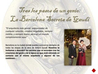 Tras los pasos de un genio:
     La Barcelona Secreta de Gaudí
“El arquitecto más genial, improvisador de
cualquier solución, creador inagotable, siempre
inédito, y siempre lógico, pero en un mundo
completamente suyo”


Barcelona es la ciudad donde pueden conocerse ejemplos de
todas las etapas de la obra de Antoni Gaudí. Nosotros te
invitamos a descubrir los secretos que se esconden tras las
creaciones del genio y de la época en que vivió entrando en
contacto con el mismo arquitecto y algunos de sus
coetáneos...
 