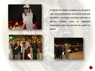 Partiendo del fatídico accidente que le costó la
vida, nos introduciremos en el universo de este
don Anton, personaje carismático tanto por su
peculiar   carácter   como     su    inagotable
imaginación capaz de convertir los sueños en
piedra.
 