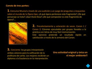 Consta de tres partes:

 1. Concurso Musical a través de una audición y un juego de preguntas y respuestas
 sobre el mundo de la Ópera tipo: ¿A qué ópera pertenece este fragmento? ¿De qué
 personaje se trata? ¿Qué título lleva? ¿De qué compositor es este fragmento de
 ópera?...

                            2.   Precalentamiento y aclaración de voces. Canon 1 /
                            Canon 2: Cánones ejecutados por grupos llevados a la
                            práctica con letras de muy fácil memorización.
                            Este ejercicio pretende un resultado rápido en
                            satisfacción a través de la armonía del Canon.




 3. Concierto: los grupos interpretarán
 ambos cánones para la calificación de la        Una actividad original y única en
 profesora de canto. Los mejores recibirán un                el mejor ambiente!!
 diploma a la Excelencia en la interpretación.
 