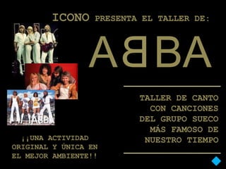 ICONO     PRESENTA EL TALLER DE:




                 A BA
                          TALLER DE CANTO
                            CON CANCIONES
                          DEL GRUPO SUECO
                            MÁS FAMOSO DE
  ¡¡UNA ACTIVIDAD          NUESTRO TIEMPO
ORIGINAL Y ÚNICA EN
EL MEJOR AMBIENTE!!
 