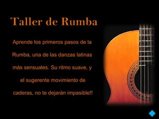 Taller de Rumba
Aprende los primeros pasos de la

Rumba, una de las danzas latinas

más sensuales. Su ritmo suave, y

   el sugerente movimiento de

caderas, no te dejarán impasible!!
 