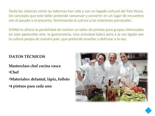 Tanto las sidrerías como las tabernas han sido y son un legado cultural del País Vasco.
Un concepto que este taller pretende conservar y convertir en un lugar de encuentro
con el pasado y el presente, fomentando la cultura y las relaciones personales.

ICONO te ofrece la posibilidad de realizar un taller de pintxos para grupos interesados
en este apetecible arte: la gastronomía. Una actividad lúdica pero a la vez ligada con
la cultura propia de nuestro país, que pretende enseñar y disfrutar a la vez.



DATOS TÉCNICOS

Masterclass chef cocina vasca
•Chef
•Materiales: delantal, lápiz, folleto
•4 pintxos para cada uno
 
