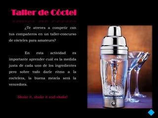 ¿Te atreves a competir con
tus compañeros en un taller-concurso
de cócteles para amateurs?


        En     esta   actividad     es
importante aprender cuál es la medida
justa de cada uno de los ingredientes
pero sobre todo darle ritmo a la
coctelera, la buena mezcla será la
vencedora.


    Shake it, shake it and shake!
 