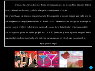 Durante la actividad de dos horas se realizarán dos de los cócteles clásicos bajo la

supervisión de un barman profesional experto en recetas de cócteles.

En primer lugar un maestro-experto hará la demostración al mismo tiempo que cada uno de

los componentes del grupo realizarán su propio cóctel. Todo cuenta en esta parte, el tiempo en

que se ejecuta el cóctel y el delicioso sabor refrescante de la Caipi-fruta y el jackass mojito.

En la segunda parte se harán grupos de 15 o 20 personas y sólo aquellos elegidos como

representates del grupo subirán a la palestra para preparar un cóctel algo más complejo.

                                        !Que gane el mejor!
 