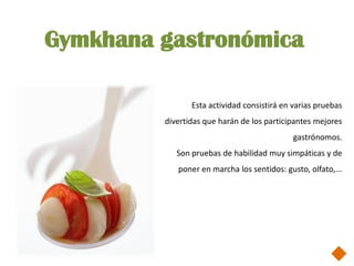 Gymkhana gastronómica

                Esta actividad consistirá en varias pruebas
         divertidas que harán de los participantes mejores
                                             gastrónomos.
            Son pruebas de habilidad muy simpáticas y de
            poner en marcha los sentidos: gusto, olfato,...
 