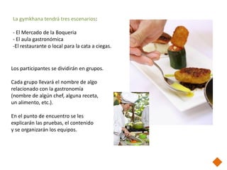 La gymkhana tendrá tres escenarios:

- El Mercado de la Boqueria
- El aula gastronómica
-El restaurante o local para la cata a ciegas.


Los participantes se dividirán en grupos.

Cada grupo llevará el nombre de algo
relacionado con la gastronomía
(nombre de algún chef, alguna receta,
un alimento, etc.).

En el punto de encuentro se les
explicarán las pruebas, el contenido
y se organizarán los equipos.
 