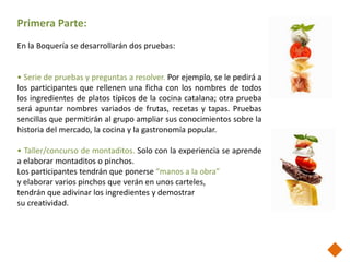 Primera Parte:
En la Boquería se desarrollarán dos pruebas:


• Serie de pruebas y preguntas a resolver. Por ejemplo, se le pedirá a
los participantes que rellenen una ficha con los nombres de todos
los ingredientes de platos típicos de la cocina catalana; otra prueba
será apuntar nombres variados de frutas, recetas y tapas. Pruebas
sencillas que permitirán al grupo ampliar sus conocimientos sobre la
historia del mercado, la cocina y la gastronomía popular.

• Taller/concurso de montaditos. Solo con la experiencia se aprende
a elaborar montaditos o pinchos.
Los participantes tendrán que ponerse “manos a la obra”
y elaborar varios pinchos que verán en unos carteles,
tendrán que adivinar los ingredientes y demostrar
su creatividad.
 