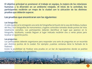 El objetivo principal es promover el trabajo en equipo, la mejora de las relaciones
humanas y la diversión en un ambiente relajado. Al inicio de la actividad, los
participantes recibirán un mapa de la ciudad con la ubicación de las distintas
pruebas que deberán superar.

Las pruebas que encontraran son las siguientes:

Las fotografías
A cada equipo se le entregarán una serie de fotografías (el buzón de la casa del Ardíaca, la plaza
del Rey.) Son fotografías de monumentos y lugares conocidos tomadas desde puntos de vista
totalmente extraños. Los participantes deberán identificar el lugar que aparece en la
fotografía, localizarlo, cuando lleguen al lugar indicado recibirán una o varias pistas para
localizar el siguiente punto.

Las preguntas:
Los participantes deberán organizarse para responder una serie de preguntas en un recorrido
por distintos puntos de la ciudad. Por ejemplo: ¿cuántas ventanas tiene la fachada de la
Pedrera?.
Existe la posibilidad de finalizar esta prueba en un bar de tapas/pinchos donde se podrían
entregar los premios a los ganadores.
 