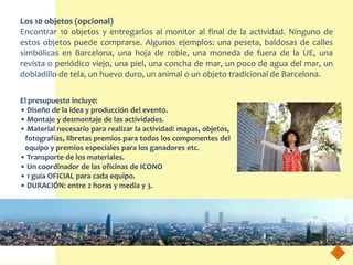 Los 10 objetos (opcional)
Encontrar 10 objetos y entregarlos al monitor al final de la actividad. Ninguno de
estos objetos puede comprarse. Algunos ejemplos: una peseta, baldosas de calles
simbólicas en Barcelona, una hoja de roble, una moneda de fuera de la UE, una
revista o periódico viejo, una piel, una concha de mar, un poco de agua del mar, un
dobladillo de tela, un huevo duro, un animal o un objeto tradicional de Barcelona.

El presupuesto incluye:
• Diseño de la idea y producción del evento.
• Montaje y desmontaje de las actividades.
• Material necesario para realizar la actividad: mapas, objetos,
 fotografías, libretas premios para todos los componentes del
 equipo y premios especiales para los ganadores etc.
• Transporte de los materiales.
• Un coordinador de las oficinas de ICONO
• 1 guía OFICIAL para cada equipo.
• DURACIÓN: entre 2 horas y media y 3.
 