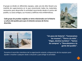 El grupo se divide en diferentes equipos, cada uno de ellos llevará una
mochila de supervivencia en la que encontrarán todos los materiales
necesarios para desarrollar la actividad recorriendo desde el centro del
pueblo, su casco antiguo, sus museos y edificios más emblemáticos.


Cada grupo de pruebas engloba un tema relacionado con la historia
y cultura del pueblo para que el visitante conozca de forma
divertida.




                                                          "Un poco de historia”, “Conozcamos
                                                               los museos”, "Tierra a la vista",
                                                           "Sitges, destino turístico", "Vamos
                                                            de compras" y "Descubramos a la
                                                                           gente del pueblo".


Durante el recorrido miembros de la organización estarán a disposición de los equipos para
ayudar o resolver cualquier duda o situación y para dirigir la actividad.
 