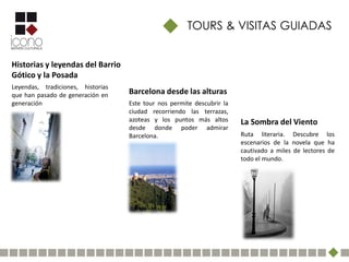 TOURS & VISITAS GUIADAS


Historias y leyendas del Barrio
Gótico y la Posada
Leyendas, tradiciones, historias
que han pasado de generación en    Barcelona desde las alturas
generación                         Este tour nos permite descubrir la
                                   ciudad recorriendo las terrazas,
                                   azoteas y los puntos más altos       La Sombra del Viento
                                   desde donde poder admirar
                                   Barcelona.                           Ruta literaria. Descubre los
                                                                        escenarios de la novela que ha
                                                                        cautivado a miles de lectores de
                                                                        todo el mundo.
 