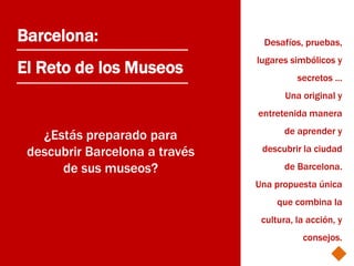 Barcelona:                       Desafíos, pruebas,
                                lugares simbólicos y
El Reto de los Museos                     secretos ...
                                       Una original y
                                entretenida manera
                                       de aprender y
   ¿Estás preparado para
 descubrir Barcelona a través    descubrir la ciudad

      de sus museos?                   de Barcelona.
                                Una propuesta única
                                     que combina la
                                 cultura, la acción, y
                                           consejos.
 