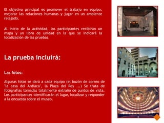 El objetivo principal es promover el trabajo en equipo,
mejorar las relaciones humanas y jugar en un ambiente
relajado.

Al inicio de la actividad, los participantes recibirán un
mapa y un libro de unidad en la que se indicará la
localización de las pruebas.




La prueba incluirá:

Las fotos:

Algunas fotos se dará a cada equipo (el buzón de correo de
"la casa del Ardiaca", la Plaza del Rey ...) Se trata de
fotografías tomadas totalmente extraño de puntos de vista.
Los participantes identificarán el lugar, localizar y responder
a la encuesta sobre el museo.
 