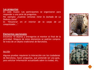 Las preguntas
En cada museo: Los participantes se organizaron para
responder a una serie de preguntas.
Por ejemplo: ¿Cuántas ventanas tiene la fachada de La
Pedrera tiene?
O: “Encontrar en el interior de la carpa de un
conquistador..."



Elementos opcionales
Encontrar 10 objetos y entregarlos al monitor al final de la
actividad. Ninguno de estos elementos se podrían comprar.
Se trata de un objeto tradicional de Barcelona.



Acción
Algunas pruebas requieren la interacción con los ciudadanos
de Barcelona, hacer preguntas, que pretende ser una guía,
para solicitar información actualizada sobre la ciudad, etc.
 