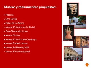 Museos y monumentos propuestos:

• Pedrera
• Casa Batlló
• Palau de la Música
• Museu d’Història de la Ciutat
• Gran Teatre del Liceu
• Museu Picasso
• Museu d’Història de Catalunya
• Museu Frederic Marès
• Museu del Disseny HUB
• Museu d’Art Precolombí
 