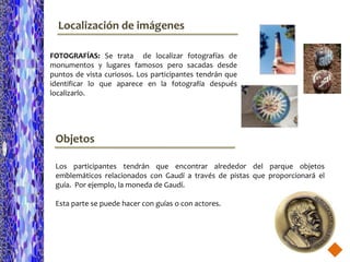 Localización de imágenes

FOTOGRAFÍAS: Se trata de localizar fotografías de
monumentos y lugares famosos pero sacadas desde
puntos de vista curiosos. Los participantes tendrán que
identificar lo que aparece en la fotografía después
localizarlo.




 Objetos

 Los participantes tendrán que encontrar alrededor del parque objetos
 emblemáticos relacionados con Gaudí a través de pistas que proporcionará el
 guía. Por ejemplo, la moneda de Gaudí.

 Esta parte se puede hacer con guías o con actores.
 