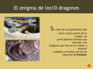 El enigma de los10 dragones



               Se trata de una gymkhana que
                     cubre varios puntos de la
                                   ciudad, los
                    participantes tendrán que
                                 descubrir los
              dragones que hay en la ciudad, y
                                       resolver
                 enigmas y pruebas con tal de
                         descifrar El ENIGMA!
 