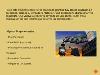 Hasta este momento nadie se ha planteado ¿Porqué hay tantos dragones en
Barcelona, cuál es su verdadera historia? ¿Qué pretenden? ¿Barcelona vive
en peligro? ¿Se vuelve a repetir la leyenda de San Jorge? Todos estos
enigmas son los que tendrán que resolver los participantes!!



Algunos Dragones están:

• Drac Parc Güell

• Casa Batlló (la azotea)

• Drac Boquería/Rambla (Casa de los

Paragüas)

• Palau de la Generalitat

• Gárgola de la Catedral
 