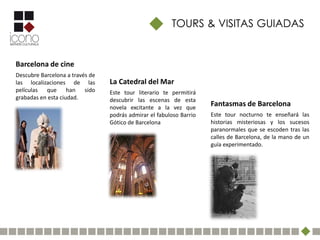 TOURS & VISITAS GUIADAS


Barcelona de cine
Descubre Barcelona a través de
las localizaciones de las        La Catedral del Mar
películas que han sido           Este tour literario te permitirá
grabadas en esta ciudad.         descubrir las escenas de esta
                                 novela excitante a la vez que
                                                                     Fantasmas de Barcelona
                                 podrás admirar el fabuloso Barrio   Este tour nocturno te enseñará las
                                 Gótico de Barcelona                 historias misteriosas y los sucesos
                                                                     paranormales que se escoden tras las
                                                                     calles de Barcelona, de la mano de un
                                                                     guía experimentado.
 