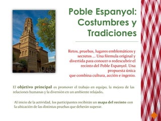 Poble Espanyol:
                                     Costumbres y
                                       Tradiciones
                                   Retos, pruebas, lugares emblemáticos y
                                         secretos ... Una fórmula original y
                                    divertida para conocer o redescubrir el
                                           recinto del Poble Espanyol. Una
                                                            propuesta única
                                   que combina cultura, acción e ingenio.

El objetivo principal es promover el trabajo en equipo, la mejora de las
relaciones humanas y la diversión en un ambiente relajado.

Al inicio de la actividad, los participantes recibirán un mapa del recinto con
la ubicación de las distintas pruebas que deberán superar.
 