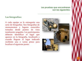 Las pruebas que encontraran
                                                     son las siguientes:


Las fotografías:

A cada equipo se le entregarán una
serie de fotografías. Son fotografías de
monumentos y lugares conocidos
tomadas desde puntos de vista
totalmente sesgados. Los participantes
deberán identificar el lugar que
aparece en la fotografía, localizarlo y
cuando lleguen al lugar indicado
recibirán una o varias pistas para
localizar el siguiente punto.
 