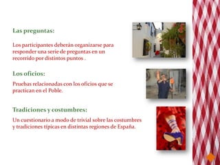 Las preguntas:

Los participantes deberán organizarse para
responder una serie de preguntas en un
recorrido por distintos puntos .

Los oficios:
Pruebas relacionadas con los oficios que se
practican en el Poble.


Tradiciones y costumbres:
Un cuestionario a modo de trivial sobre las costumbres
y tradiciones típicas en distintas regiones de España.
 