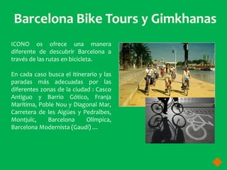 ICONO os ofrece una manera
diferente de descubrir Barcelona a
través de las rutas en bicicleta.

En cada caso busca el itinerario y las
paradas más adecuadas por las
diferentes zonas de la ciudad : Casco
Antiguo y Barrio Gótico, Franja
Marítima, Poble Nou y Diagonal Mar,
Carretera de les Aigües y Pedralbes,
Montjuïc,    Barcelona      Olímpica,
Barcelona Modernista (Gaudí) …
 
