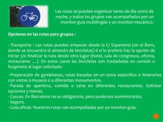Las rutas se pueden organizar tanto de día como de
                          noche, y todos los grupos van acompañados por un
                             monitor-guía multilingüe y un monitor-mecánico.

Opciones en las rutas para grupos :

- Transporte : Las rutas pueden empezar desde la C/ Esparteria (en el Born,
donde se encuentra el almacén de bicicletas) ó si lo preferís hay la opción de
iniciar y/o finalizar la ruta desde otro lugar (hotel, sala de congresos, oficina,
restaurante …). En estos casos las bicicletas son trasladadas en camión o
furgoneta al lugar solicitado.
- Preparación de gymkhanas, rutas basadas en un tema específico o itinerarios
con visitas a museos o a diferentes monumentos.
- Parada de aperitivo, comida o cena en diferentes restaurantes. Solicitar
opciones y menús.
- Cascos. En Barcelona no es obligatorio, pero podemos suministrarlos.
- Seguro.
- Guía oficial. Nuestras rutas van acompañadas por un monitor-guía.
 