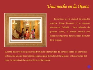 Una noche en la Ópera

                                                      Barcelona, es la ciudad de grandes
                                                  tenores, Josep Carreras o la soprano
                                                  Montserrat Caballé.    Pero además de
                                                  grandes voces, la ciudad cuenta con
                                                  espacios singulares donde poder disfrutar
                                                  de la música.




Durante este evento especial tendremos la oportunidad de conocer todos los secretos e
historias de uno de los mejores espacios para disfrutar de la Música: el Gran Teatro del
Liceu, la esencia de la música lírica en Barcelona.
 