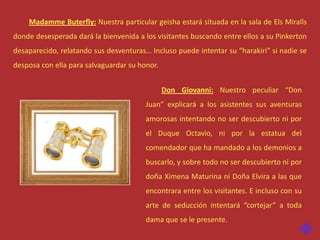 Madamme Buterfly: Nuestra particular geisha estará situada en la sala de Els Miralls
donde desesperada dará la bienvenida a los visitantes buscando entre ellos a su Pinkerton
desaparecido, relatando sus desventuras… Incluso puede intentar su “harakiri” si nadie se
desposa con ella para salvaguardar su honor.


                                               Don Giovanni: Nuestro peculiar “Don
                                        Juan” explicará a los asistentes sus aventuras
                                        amorosas intentando no ser descubierto ni por
                                        el Duque Octavio, ni por la estatua del
                                        comendador que ha mandado a los demonios a
                                        buscarlo, y sobre todo no ser descubierto ni por
                                        doña Ximena Maturina ni Doña Elvira a las que
                                        encontrara entre los visitantes. E incluso con su
                                        arte de seducción intentará “cortejar” a toda
                                        dama que se le presente.
 