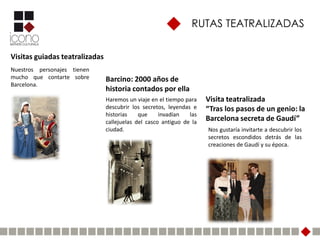 RUTAS TEATRALIZADAS


Visitas guiadas teatralizadas
Nuestros personajes tienen
mucho que contarte sobre        Barcino: 2000 años de
Barcelona.
                                historia contados por ella
                                Haremos un viaje en el tiempo para    Visita teatralizada
                                descubrir los secretos, leyendas e    “Tras los pasos de un genio: la
                                historias    que     invadían   las
                                callejuelas del casco antiguo de la   Barcelona secreta de Gaudí”
                                ciudad.                               Nos gustaría invitarte a descubrir los
                                                                      secretos escondidos detrás de las
                                                                      creaciones de Gaudí y su época.
 