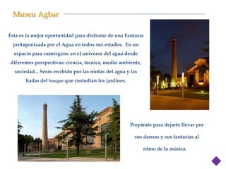 Museu Agbar

Ésta es la mejor oportunidad para disfrutar de una Fantasía
  protagonizada por el Agua en todos sus estados. En un
  espacio para sumergirse en el universo del agua desde
diferentes perspectivas: ciencia, técnica, medio ambiente,
  sociedad... Serás recibido por las ninfas del agua y las
       hadas del bosque que custodian los jardines.




                                                                     Hadas del bosque y
                                                      Prepárate para dejarte llevar por
                                                                           Ninfas del
                                                        sus danzas y sus fantasías al

                                                             ritmo de la música. a
 