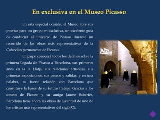 En esta especial ocasión, el Museo abre sus
puertas para un grupo en exclusiva, un excelente guía
os conducirá al universo de Picasso durante un
recorrido de las obras más representativas de la
Colección permanente de Picasso.
           El grupo conocerá todos los detalles sobre la
primera llegada de Picasso a Barcelona, sus primeros
años en la la Llotja, sus relaciones artísticas, sus
primeras exposiciones, sus paseos y salidas, y en una
palabra,   su   fuerte   relación   con   Barcelona   que
constituye la bases de su futuro trabajo. Gracias a los
deseos de Picasso y su amigo Jaume Sabartés,
Barcelona tiene ahora las obras de juventud de uno de
los artistas más representativos del siglo XX.
 