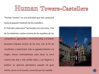 “Human Towers” es una actividad que nos conducirá

hasta la popular tradición de los castellers.

El "ball dels valencians" terminaba con una torre. Tres

de los bailarines subían encima de las espaldas de los

compañeros, agrupados y formando piña, y el primer

danzante trepaba encima de los tres. Con el fin de

manifestar y exteriorizar más su agradecimiento a la

Virgen, fueron estimulándose para hacer la torre

cuanto más alta y más ardida mejor, y así llegaron a

instituir un ejercicio gimnástico popular de gran

mérito, único en el mundo, conocido por los castells.
 