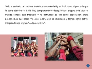 Todo el estímulo de la danza fue concentrado en la figura final, hasta el punto de que
la torre absorbió el baile, hoy completamente desaparecido. Seguro que todo el
mundo conoce esta tradición, y ha disfrutado de ella como espectador; ahora
proponemos que pasen “al otro lado”. Que se impliquen y tomen parte activa,
integrando una singular“colla castellera”.
 