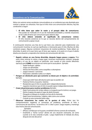 Incentivos en la Comunicación
Niños con autismo serian excelentes comunicadores en un ambiente que este diseñado para
motivar y apoyar sus esfuerzos. Para que el niño inicie una comunicación efectiva, hay dos
condiciones a seguir:
1. El niño tiene que saber la razón y el porqué debe de comunicarse.
Esto puede ser motivado en el uso de materiales/actividades y creando situaciones
en las cuales él tiene que comunicarse para obtener algo.
2. El niño deberá entender el significado de comunicarse (cómo).
El niño necesita asistencia en lo que se necesita dentro del comportamiento de
comunicación y apoyo visual.
A continuación tenemos una lista de la cual tiene una colección para implementar una
comunicación incentiva, la cual sea significativa e interesante para el niño. Muchas de ellas
contienen juegos. Algunas contienen situaciones de resolver-problemas. Todas deben ser
divertidas, la parte en la que tiene que él tiene que esperar, es la parte en el que el adulto
diseña una situación y responde a los intentos de comunicación del niño.
Repetir rutinas en una forma divertida, después hagan pausa y espere. Para
estos niños reiniciar la rutina y luego jugar, encerrara movimientos motores, lenguaje
simple y el uso de un objeto en particular, será cuando el niño tendrá diferentes
opciones para COMO recomenzar esa rutina que le causa placer. Ejemplo:
Soplar burbujas / globos
Juego con almohadas
Interacción física tales como cosquillas o columpiarse
Juegos motores / canciones
Patinando o dándole vuelta a un objeto
Pongan un obstáculo para que aumente su deseo por el objeto o la actividad.
Ejemplo:
Cosas que estén fuera del alcance pero que se pueden ver
Paréense frente a la puerta / destino
Recipientes que el niño no puede abrir independientemente
Juguetes mecánicos que el niño no puede operar independientemente.
Creen situaciones para resolver problemas.Ejemplo:
Dejen fuera piezas de rompe cabeza o un juguete que lo motive o un juego.
Denle el zapato de papá en lugar de darle el propio
Pónganle un bloque en el plato a la hora de la merienda
Dejen fuera herramientas / objetos, tales como una cuchara
Cuando se esta comiendo boten algo.
Observar situaciones las cuales no le gusten al niño. Antes que los
comportamientos negativos se conviertan en problema, enséñenle al niño a
comunicarse de esta forma: “se termino o fin” ó “altor o para”, luego respete y mantenga
esta misma clase de comunicación.
Ejemplos:
Ofrezca comida que no le guste y enséñele la forma correcta de rechazarla.
Enséñenle a “tomar turnos” dentro de una situación estresante, tal como
cuando se le esta cortando el pelo. Luego implemente el método de ahora,
después de este descanso!
 