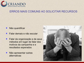ERROS MAIS COMUNS AO SOLICITAR RECURSOS




Não quantificar

Falar demais e não escutar

Falar da organização e de seus
métodos em lugar de falar dos
motivos da campanha e e
resultados esperados

Não apresentar outras
alternativas
 