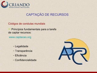 CAPTAÇÃO DE RECURSOS

Códigos de condutas mundiais
 Princípios fundamentais para a tarefa
de captar recursos:
www.captacao.org


    –   Legalidade
    –   Transparência
    –   Eficiência
    –   Confidencialidade
 