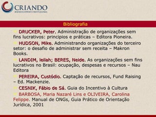 Bibliografia
  DRUCKER, Peter. Administração de organizações sem
fins lucrativos: principios e práticas – Editora Pioneira.
 HUDSON, Mike. Administrando organizações do terceiro
setor: o desafio de administrar sem receita – Makron
Books.
 LANDIM, leilah; BERES, Neide. As organizações sem fins
lucrativos no Brasil: ocupação, despesas e recursos – Nau
Editora
 PEREIRA, Custódio. Captação de recursos, Fund Raising
– Ed. Mackenzie.
 CESNIK, Fábio de Sá. Guia do Incentivo à Cultura
 BARBOSA, Maria Nazaré Lins e OLIVEIRA, Carolina
Felippe. Manual de ONGs, Guia Prático de Orientação
Jurídica, 2001
 