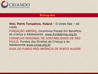 Bibliografia


Weil, Pierre Tompakow, Roland – O corpo fala – ed
vozes
FUNDAÇÃO ABRINQ, Incentivos Fiscais Em Benefício
de criança e Adolescente. www.fundabrinq.org.br
CONSELHO REGIONAL DE CONTABILIDADE DE SÃO
PAULO, Fundos dos Direitos da Criança e do
Adolescente www.crcsp.org.br
GUIA DO FUNDO PRÓ-INFÂNCIA DE PORTO ALEGRE
 
