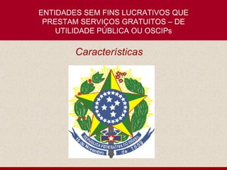 ENTIDADES SEM FINS LUCRATIVOS QUE
 PRESTAM SERVIÇOS GRATUITOS – DE
    UTILIDADE PÚBLICA OU OSCIPs

        Características
 